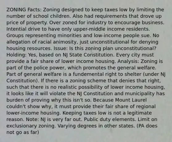 ZONING Facts: Zoning designed to keep taxes low by limiting the number of school children. Also had requirements that drove up price of property. Over zoned for industry to encourage business. Intential drive to have only upper-middle income residents. Groups representing minorities and low-income people sue. No allegation of racial animosity, just unconstitutional for denying housing resources. Issue: Is this zoning plan unconstitutional? Holding: Yes, based on NJ State Constitution. Every city must provide a fair share of lower income housing. Analysis: Zoning is part of the police power, which promotes the general welfare. Part of general welfare is a fundemental right to shelter (under NJ Constitution). If there is a zoning scheme that denies that right, such that there is no realistic possibility of lower income housing, it looks like it will violate the NJ Constitution and municipality has burden of proving why this isn't so. Because Mount Laurel couldn't show why, it must provide their fair share of regional lower-income housing. Keeping taxes low is not a legitimate reason. Note: NJ is very far out. Public duty elements. Limit on exclusionary zoning. Varying degrees in other states. (PA does not go as far)