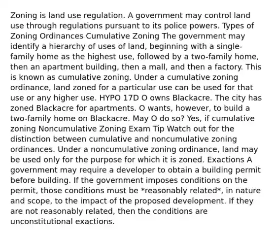 Zoning is land use regulation. A government may control land use through regulations pursuant to its police powers. Types of Zoning Ordinances Cumulative Zoning The government may identify a hierarchy of uses of land, beginning with a single-family home as the highest use, followed by a two-family home, then an apartment building, then a mall, and then a factory. This is known as cumulative zoning. Under a cumulative zoning ordinance, land zoned for a particular use can be used for that use or any higher use. HYPO 17D O owns Blackacre. The city has zoned Blackacre for apartments. O wants, however, to build a two-family home on Blackacre. May O do so? Yes, if cumulative zoning Noncumulative Zoning Exam Tip Watch out for the distinction between cumulative and noncumulative zoning ordinances. Under a noncumulative zoning ordinance, land may be used only for the purpose for which it is zoned. Exactions A government may require a developer to obtain a building permit before building. If the government imposes conditions on the permit, those conditions must be *reasonably related*, in nature and scope, to the impact of the proposed development. If they are not reasonably related, then the conditions are unconstitutional exactions.