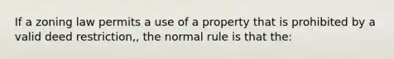 If a zoning law permits a use of a property that is prohibited by a valid deed restriction,, the normal rule is that the: