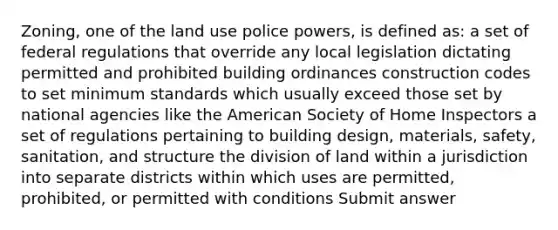 Zoning, one of the land use police powers, is defined as: a set of federal regulations that override any local legislation dictating permitted and prohibited building ordinances construction codes to set minimum standards which usually exceed those set by national agencies like the American Society of Home Inspectors a set of regulations pertaining to building design, materials, safety, sanitation, and structure the division of land within a jurisdiction into separate districts within which uses are permitted, prohibited, or permitted with conditions Submit answer