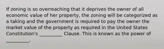 If zoning is so overreaching that it deprives the owner of all economic value of her property, the zoning will be categorized as a taking and the government is required to pay the owner the market value of the property as required in the United States Constitution's __________ Clause. This is known as the power of __________.