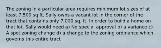 The zoning in a particular area requires minimum lot sizes of at least 7,500 sq ft. Sally owns a vacant lot in the corner of the tract that contains only 7,000 sq. ft. In order to build a home on that lot, Sally would need a) No special approval b) a variance c) A spot zoning change d) a change to the zoning ordinance which governs this entire tract