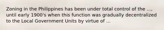 Zoning in the Philippines has been under total control of the ..., until early 1900's when this function was gradually decentralized to the Local Government Units by virtue of ...