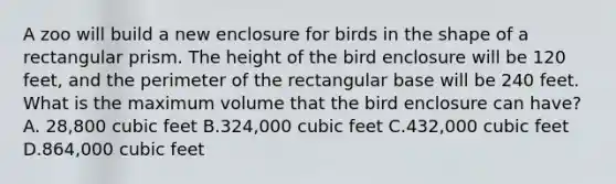 A zoo will build a new enclosure for birds in the shape of a rectangular prism. The height of the bird enclosure will be 120 feet, and the perimeter of the rectangular base will be 240 feet. What is the maximum volume that the bird enclosure can have? A. 28,800 cubic feet B.324,000 cubic feet C.432,000 cubic feet D.864,000 cubic feet