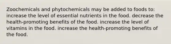 Zoochemicals and phytochemicals may be added to foods to: increase the level of essential nutrients in the food. decrease the health-promoting benefits of the food. increase the level of vitamins in the food. increase the health-promoting benefits of the food.