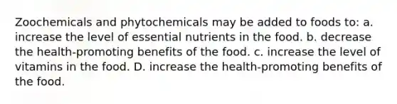 Zoochemicals and phytochemicals may be added to foods to: a. increase the level of essential nutrients in the food. b. decrease the health-promoting benefits of the food. c. increase the level of vitamins in the food. D. increase the health-promoting benefits of the food.