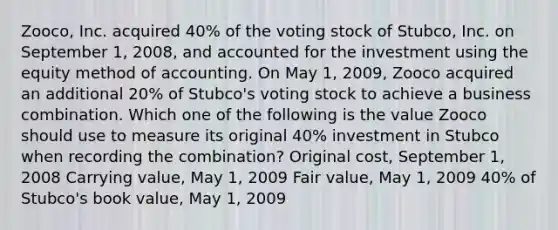 Zooco, Inc. acquired 40% of the voting stock of Stubco, Inc. on September 1, 2008, and accounted for the investment using the equity method of accounting. On May 1, 2009, Zooco acquired an additional 20% of Stubco's voting stock to achieve a business combination. Which one of the following is the value Zooco should use to measure its original 40% investment in Stubco when recording the combination? Original cost, September 1, 2008 Carrying value, May 1, 2009 Fair value, May 1, 2009 40% of Stubco's book value, May 1, 2009