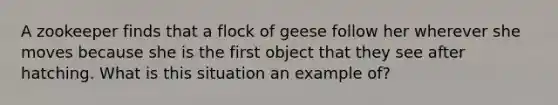 A zookeeper finds that a flock of geese follow her wherever she moves because she is the first object that they see after hatching. What is this situation an example of?