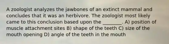 A zoologist analyzes the jawbones of an extinct mammal and concludes that it was an herbivore. The zoologist most likely came to this conclusion based upon the ________. A) position of muscle attachment sites B) shape of the teeth C) size of the mouth opening D) angle of the teeth in the mouth