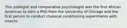 This zoologist and comparative psychologist was the first African American to earn a PhD from the University of Chicago and the first person to conduct classical conditioning experiments with insects.