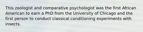 This zoologist and comparative psychologist was the first African American to earn a PhD from the University of Chicago and the first person to conduct classical conditioning experiments with insects.