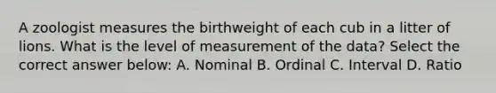 A zoologist measures the birthweight of each cub in a litter of lions. What is the level of measurement of the data? Select the correct answer below: A. Nominal B. Ordinal C. Interval D. Ratio