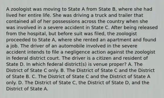 A zoologist was moving to State A from State B, where she had lived her entire life. She was driving a truck and trailer that contained all of her possessions across the country when she was involved in a severe accident in State C. After being released from the hospital, but before suit was filed, the zoologist proceeded to State A, where she rented an apartment and found a job. The driver of an automobile involved in the severe accident intends to file a negligence action against the zoologist in federal district court. The driver is a citizen and resident of State D. In which federal district(s) is venue proper? A. The District of State C only. B. The District of State C and the District of State B. C. The District of State C and the District of State A only. D. The District of State C, the District of State D, and the District of State A.