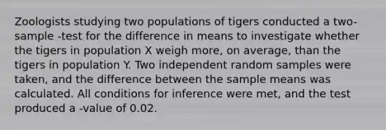 Zoologists studying two populations of tigers conducted a two-sample -test for the difference in means to investigate whether the tigers in population X weigh more, on average, than the tigers in population Y. Two independent random samples were taken, and the difference between the sample means was calculated. All conditions for inference were met, and the test produced a -value of 0.02.