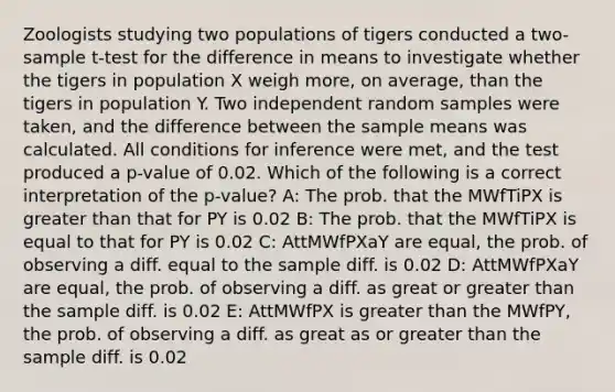 Zoologists studying two populations of tigers conducted a two-sample t-test for the difference in means to investigate whether the tigers in population X weigh more, on average, than the tigers in population Y. Two independent random samples were taken, and the difference between the sample means was calculated. All conditions for inference were met, and the test produced a p-value of 0.02. Which of the following is a correct interpretation of the p-value? A: The prob. that the MWfTiPX is greater than that for PY is 0.02 B: The prob. that the MWfTiPX is equal to that for PY is 0.02 C: AttMWfPXaY are equal, the prob. of observing a diff. equal to the sample diff. is 0.02 D: AttMWfPXaY are equal, the prob. of observing a diff. as great or greater than the sample diff. is 0.02 E: AttMWfPX is greater than the MWfPY, the prob. of observing a diff. as great as or greater than the sample diff. is 0.02