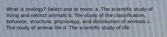 What is zoology? Select one or more: a. The scientific study of living and extinct animals b. The study of the classification, behavior, structure, physiology, and distribution of animals c. The study of animal life d. The scientific study of life