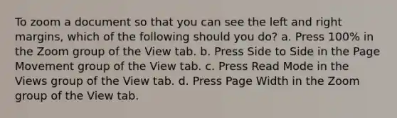 To zoom a document so that you can see the left and right margins, which of the following should you do? a. Press 100% in the Zoom group of the View tab. b. Press Side to Side in the Page Movement group of the View tab. c. Press Read Mode in the Views group of the View tab. d. Press Page Width in the Zoom group of the View tab.