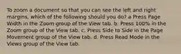 To zoom a document so that you can see the left and right margins, which of the following should you do? a Press Page Width in the Zoom group of the View tab. b. Press 100% in the Zoom group of the View tab. c. Press Side to Side in the Page Movement group of the View tab. d. Press Read Mode in the Views group of the View tab.