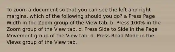 To zoom a document so that you can see the left and right margins, which of the following should you do? a Press Page Width in the Zoom group of the View tab. b. Press 100% in the Zoom group of the View tab. c. Press Side to Side in the Page Movement group of the View tab. d. Press Read Mode in the Views group of the View tab.