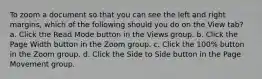 To zoom a document so that you can see the left and right margins, which of the following should you do on the View tab? a. Click the Read Mode button in the Views group. b. Click the Page Width button in the Zoom group. c. Click the 100% button in the Zoom group. d. Click the Side to Side button in the Page Movement group.