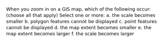 When you zoom in on a GIS map, which of the following occur: (choose all that apply) Select one or more: a. the scale becomes smaller b. polygon features cannot be displayed c. point features cannot be displayed d. the map extent becomes smaller e. the map extent becomes larger f. the scale becomes larger