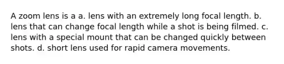 A zoom lens is a a. lens with an extremely long focal length. b. lens that can change focal length while a shot is being filmed. c. lens with a special mount that can be changed quickly between shots. d. short lens used for rapid camera movements.