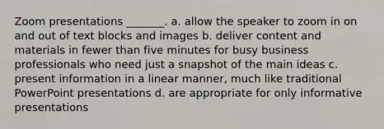 Zoom presentations _______. a. allow the speaker to zoom in on and out of text blocks and images b. deliver content and materials in fewer than five minutes for busy business professionals who need just a snapshot of the main ideas c. present information in a linear manner, much like traditional PowerPoint presentations d. are appropriate for only informative presentations