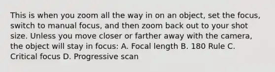 This is when you zoom all the way in on an object, set the focus, switch to manual focus, and then zoom back out to your shot size. Unless you move closer or farther away with the camera, the object will stay in focus: A. Focal length B. 180 Rule C. Critical focus D. Progressive scan