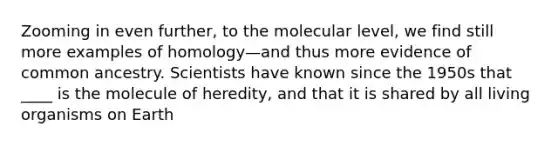 Zooming in even further, to the molecular level, we find still more examples of homology—and thus more evidence of common ancestry. Scientists have known since the 1950s that ____ is the molecule of heredity, and that it is shared by all living organisms on Earth