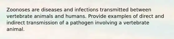 Zoonoses are diseases and infections transmitted between vertebrate animals and humans. Provide examples of direct and indirect transmission of a pathogen involving a vertebrate animal.