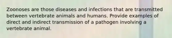 Zoonoses are those diseases and infections that are transmitted between vertebrate animals and humans. Provide examples of direct and indirect transmission of a pathogen involving a vertebrate animal.