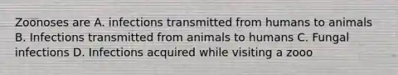 Zoonoses are A. infections transmitted from humans to animals B. Infections transmitted from animals to humans C. Fungal infections D. Infections acquired while visiting a zooo