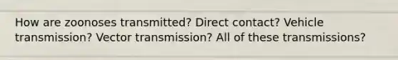 How are zoonoses transmitted? Direct contact? Vehicle transmission? Vector transmission? All of these transmissions?