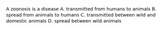 A zoonosis is a disease A. transmitted from humans to animals B. spread from animals to humans C. transmitted between wild and domestic animals D. spread between wild animals