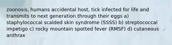 zoonosis, humans accidental host, tick infected for life and transmits to next generation through their eggs a) staphylococcal scalded skin syndrome (SSSS) b) streptococcal impetigo c) rocky mountain spotted fever (RMSF) d) cutaneous anthrax