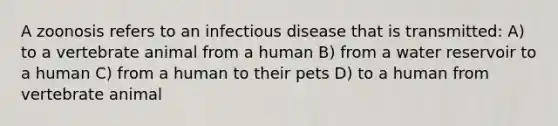 A zoonosis refers to an infectious disease that is transmitted: A) to a vertebrate animal from a human B) from a water reservoir to a human C) from a human to their pets D) to a human from vertebrate animal