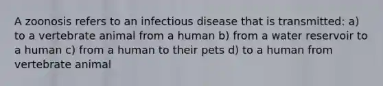 A zoonosis refers to an infectious disease that is transmitted: a) to a vertebrate animal from a human b) from a water reservoir to a human c) from a human to their pets d) to a human from vertebrate animal