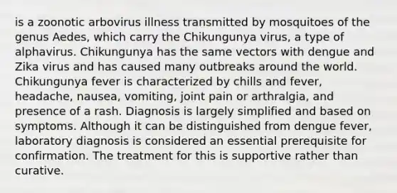 is a zoonotic arbovirus illness transmitted by mosquitoes of the genus Aedes, which carry the Chikungunya virus, a type of alphavirus. Chikungunya has the same vectors with dengue and Zika virus and has caused many outbreaks around the world. Chikungunya fever is characterized by chills and fever, headache, nausea, vomiting, joint pain or arthralgia, and presence of a rash. Diagnosis is largely simplified and based on symptoms. Although it can be distinguished from dengue fever, laboratory diagnosis is considered an essential prerequisite for confirmation. The treatment for this is supportive rather than curative.