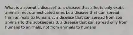 What is a zoonotic disease? a. a disease that affects only exotic animals, not domesticated ones b. a disease that can spread from animals to humans c. a disease that can spread from zoo animals to the zookeepers d. a disease that can spread only from humans to animals, not from animals to humans