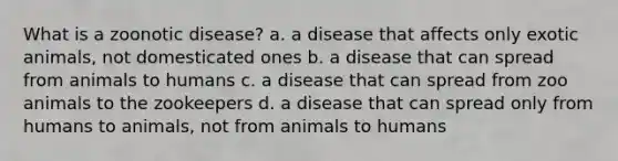 What is a zoonotic disease? a. a disease that affects only exotic animals, not domesticated ones b. a disease that can spread from animals to humans c. a disease that can spread from zoo animals to the zookeepers d. a disease that can spread only from humans to animals, not from animals to humans