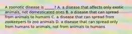 A zoonotic disease is _____? A. a disease that affects only exotic animals, not domesticated ones B. a disease that can spread from animals to humans C. a disease that can spread from zookeepers to zoo animals D. a disease that can spread only from humans to animals, not from animals to humans