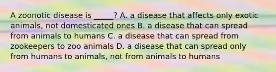 A zoonotic disease is _____? A. a disease that affects only exotic animals, not domesticated ones B. a disease that can spread from animals to humans C. a disease that can spread from zookeepers to zoo animals D. a disease that can spread only from humans to animals, not from animals to humans