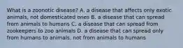 What is a zoonotic disease? A. a disease that affects only exotic animals, not domesticated ones B. a disease that can spread from animals to humans C. a disease that can spread from zookeepers to zoo animals D. a disease that can spread only from humans to animals, not from animals to humans