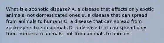 What is a zoonotic disease? A. a disease that affects only exotic animals, not domesticated ones B. a disease that can spread from animals to humans C. a disease that can spread from zookeepers to zoo animals D. a disease that can spread only from humans to animals, not from animals to humans