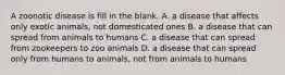 A zoonotic disease is fill in the blank. A. a disease that affects only exotic animals, not domesticated ones B. a disease that can spread from animals to humans C. a disease that can spread from zookeepers to zoo animals D. a disease that can spread only from humans to animals, not from animals to humans