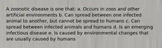 A zoonotic disease is one that: a. Occurs in zoos and other artificial environments b. Can spread between one infected animal to another, but cannot be spread to humans c. Can spread between infected animals and humans d. Is an emerging infectious disease e. Is caused by environmental changes that are usually caused by humans