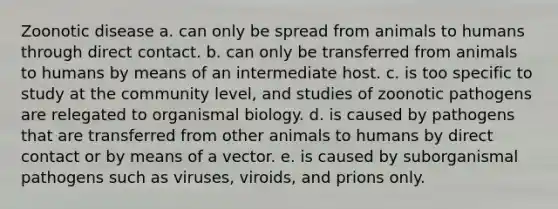 Zoonotic disease a. can only be spread from animals to humans through direct contact. b. can only be transferred from animals to humans by means of an intermediate host. c. is too specific to study at the community level, and studies of zoonotic pathogens are relegated to organismal biology. d. is caused by pathogens that are transferred from other animals to humans by direct contact or by means of a vector. e. is caused by suborganismal pathogens such as viruses, viroids, and prions only.