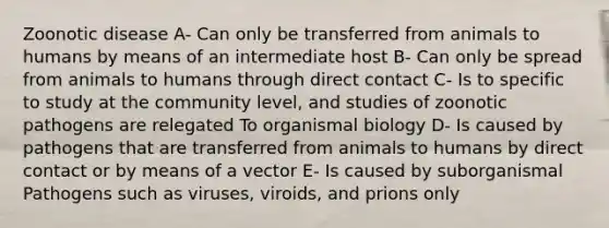 Zoonotic disease A- Can only be transferred from animals to humans by means of an intermediate host B- Can only be spread from animals to humans through direct contact C- Is to specific to study at the community level, and studies of zoonotic pathogens are relegated To organismal biology D- Is caused by pathogens that are transferred from animals to humans by direct contact or by means of a vector E- Is caused by suborganismal Pathogens such as viruses, viroids, and prions only