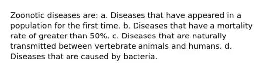 Zoonotic diseases are: a. Diseases that have appeared in a population for the first time. b. Diseases that have a mortality rate of greater than 50%. c. Diseases that are naturally transmitted between vertebrate animals and humans. d. Diseases that are caused by bacteria.