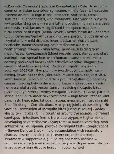 - [Zoonotic Diseases] [Japanese Encephalitis] - Culex Mosquito - common in Asian countries- symptoms = mild fever & headache - severe disease = high fever, headache, stiff neck, coma, seizures (i.e. encephalitis) - no treatment, safe vaccine but with low uptake, diagnosis = serum IgM antibodies - humans are dead end hosts - risk factors = significant time spend outdoors, in rural areas, or at night [Yellow Fever] - Aedes Mosquito - endemic to Sub-Saharan/West Africa and northern parts of South America - symptoms = mild disease, fever, backache, muscle pain, headache, nausea/vomiting- severe disease = acute haemorrhagic disease - high fever, jaundice, bleeding from mouth/eyes/nose/stomach (blood vessels lose patency and start leaking) - can spread human-to-human - causes problems in densely populated areas - safe effective vaccine, diagnosis = serum IgM antibodies [Zika] - Aedes mosquito - explosive outbreak 2015/16 - Symptoms = mostly asymptomatic, rash, itching, fever, headache, joint pain, muscle pain, conjunctivitis, lower back pain, pain behind the eyes - Risky during pregnancy - causes microcephaly in developing foetus - no vaccine - avoid non-essential travel, vector control, avoiding mosquito bites [Chikungunya Fever] - Aedes Mosquito - endemic to Asia, parts of Africa, and South America - Symptoms = high fever, intense joint pain, rash, headache, fatigue, nausea, muscle pain (usually mild & self-limiting) - Complications = ongoing joint pain/swelling - No vaccine - prevention of mosquito bites [Dengue Fever] - Aedes Mosquito - Tropics - think countries around the equator - different serotypes - infections from different serotypes = higher risk of developing severe disease - Symptoms = nausea/vomiting, rash, aches/pains, leukopenia, positive tourniquet test - Complications = Severe Dengue Shock - fluid accumulation with respiratory distress, severe bleeding, and severe organ impairment - Treatment = supportive e.g. fluid replacement- Vaccine = reduces severity (recommended in people with previous infection in areas with high disease burden), vector control